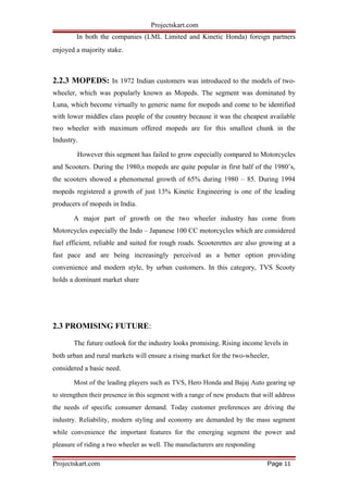 Projectskart.com
In both the companies (LML Limited and Kinetic Honda) foreign partners
enjoyed a majority stake.
2.2.3 MOPEDS: In 1972 Indian customers was introduced to the models of two-
wheeler, which was popularly known as Mopeds. The segment was dominated by
Luna, which become virtually to generic name for mopeds and come to be identified
with lower middles class people of the country because it was the cheapest available
two wheeler with maximum offered mopeds are for this smallest chunk in the
Industry.
However this segment has failed to grow especially compared to Motorcycles
and Scooters. During the 1980,s mopeds are quite popular in first half of the 1980’s,
the scooters showed a phenomenal growth of 65% during 1980 – 85. During 1994
mopeds registered a growth of just 13% Kinetic Engineering is one of the leading
producers of mopeds in India.
A major part of growth on the two wheeler industry has come from
Motorcycles especially the Indo – Japanese 100 CC motorcycles which are considered
fuel efficient, reliable and suited for rough roads. Scooterettes are also growing at a
fast pace and are being increasingly perceived as a better option providing
convenience and modern style, by urban customers. In this category, TVS Scooty
holds a dominant market share
2.3 PROMISING FUTURE:
The future outlook for the industry looks promising. Rising income levels in
both urban and rural markets will ensure a rising market for the two-wheeler,
considered a basic need.
Most of the leading players such as TVS, Hero Honda and Bajaj Auto gearing up
to strengthen their presence in this segment with a range of new products that will address
the needs of specific consumer demand. Today customer preferences are driving the
industry. Reliability, modern styling and economy are demanded by the mass segment
while convenience the important features for the emerging segment the power and
pleasure of riding a two wheeler as well. The manufacturers are responding
Projectskart.com Page 11
 