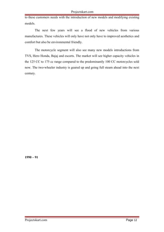 Projectskart.com
to these customers needs with the introduction of new models and modifying existing
models.
The next few years will see a flood of new vehicles from various
manufactures. These vehicles will only have not only have to improved aesthetics and
comfort but also be environmental friendly.
The motorcycle segment will also see many new models introductions from
TVS, Hero Honda, Bajaj and escorts. The market will see higher capacity vehicles in
the 125 CC to 175 cc range compared to the predominantly 100 CC motorcycles sold
now. The two-wheeler industry is geared up and going full steam ahead into the next
century.
1990 – 91
Projectskart.com Page 12
 