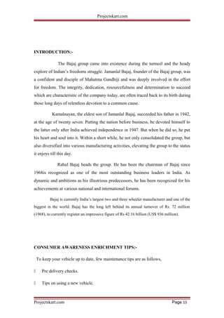 Projectskart.com
INTRODUCTION:-
The Bajaj group came into existence during the turmoil and the heady
explore of Indian’s freedoms struggle. Jamanlal Bajaj, founder of the Bajaj group, was
a confident and disciple of Mahatma Gandhiji and was deeply involved in the effort
for freedom. The integrity, dedication, resourcefulness and determination to succeed
which are characteristic of the company today, are often traced back to its birth during
those long days of relentless devotion to a common cause.
Kamalnayan, the eldest son of Jamanlal Bajaj, succeeded his father in 1942,
at the age of twenty seven. Putting the nation before business, be devoted himself to
the latter only after India achieved independence in 1947. But when he did so, he put
his heart and soul into it. Within a short while, he not only consolidated the group, but
also diversified into various manufacturing activities, elevating the group to the status
it enjoys till this day.
Rahul Bajaj heads the group. He has been the chairman of Bajaj since
1968is recognized as one of the most outstanding business leaders in India. As
dynamic and ambitions as his illustrious predecessors, he has been recognized for his
achievements at various national and international forums.
Bajaj is currently India’s largest two and three wheeler manufacturer and one of the
biggest in the world. Bajaj has the long left behind its annual turnover of Rs. 72 million
(1968), to currently register an impressive figure of Rs 42.16 billion (US$ 936 million).
CONSUMER AWARENESS ENRICHMENT TIPS:-
To keep your vehicle up to date, few maintenance tips are as follows,
 Pre delivery checks.
 Tips on using a new vehicle.
Projectskart.com Page 15
 