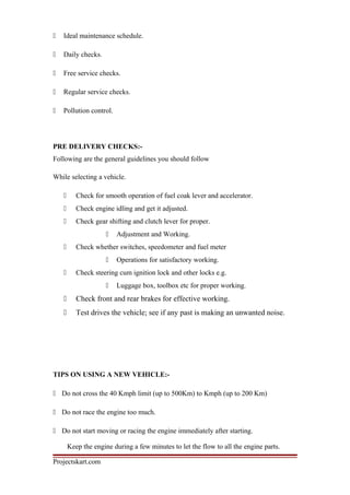  Ideal maintenance schedule.
 Daily checks.
 Free service checks.
 Regular service checks.
 Pollution control.
PRE DELIVERY CHECKS:-
Following are the general guidelines you should follow
While selecting a vehicle.
 Check for smooth operation of fuel coak lever and accelerator.
 Check engine idling and get it adjusted.
 Check gear shifting and clutch lever for proper.
 Adjustment and Working.
 Check whether switches, speedometer and fuel meter
 Operations for satisfactory working.
 Check steering cum ignition lock and other locks e.g.
 Luggage box, toolbox etc for proper working.
 Check front and rear brakes for effective working.
 Test drives the vehicle; see if any past is making an unwanted noise.
TIPS ON USING A NEW VEHICLE:-
 Do not cross the 40 Kmph limit (up to 500Km) to Kmph (up to 200 Km)
 Do not race the engine too much.
 Do not start moving or racing the engine immediately after starting.
Keep the engine during a few minutes to let the flow to all the engine parts.
Projectskart.com
 