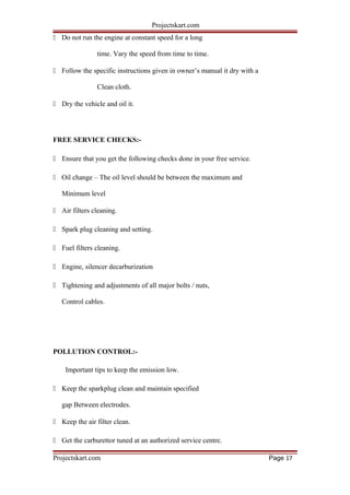 Projectskart.com
 Do not run the engine at constant speed for a long
time. Vary the speed from time to time.
 Follow the specific instructions given in owner’s manual it dry with a
Clean cloth.
 Dry the vehicle and oil it.
FREE SERVICE CHECKS:-
 Ensure that you get the following checks done in your free service.
 Oil change – The oil level should be between the maximum and
Minimum level
 Air filters cleaning.
 Spark plug cleaning and setting.
 Fuel filters cleaning.
 Engine, silencer decarburization
 Tightening and adjustments of all major bolts / nuts,
Control cables.
POLLUTION CONTROL:-
Important tips to keep the emission low.
 Keep the sparkplug clean and maintain specified
gap Between electrodes.
 Keep the air filter clean.
 Get the carburettor tuned at an authorized service centre.
Projectskart.com Page 17
 
