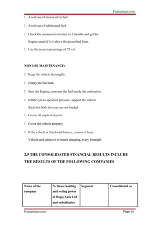 Projectskart.com
 Avoid use of excess oil in fuel.
 Avoid use of adulterated fuel.
 Check the emission level once in 3 months and get the
Engine tuned if it is above the prescribed limit.
 Use the correct percentage of 2T oil.
NON USE MAINTENANCE:-
 Keep the vehicle thoroughly.
 Empty the fuel tank.
 Start the Engine, consume the fuel inside the carburettor.
 Inflate tyre to specified pressure, support the vehicle
Such that both the tyres are not loaded.
 Grease all unpainted parts.
 Cover the vehicle properly.
 If the vehicle is fitted with battery, remove it from
Vehicle and subject it to bench charging, every fortnight.
2.5 THE CONSOLIDATED FINANCIAL RESULTS INCLUDE
THE RESULTS OF THE FOLLOWING COMPANIES
Name of the % Share holding Segment Consolidated as
company and voting power
of Bajaj Auto Ltd
and subsidiaries
Projectskart.com Page 18
 