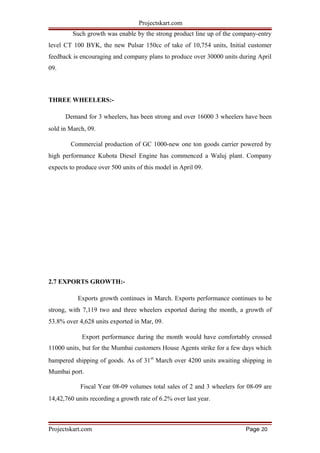 Projectskart.com
Such growth was enable by the strong product line up of the company-entry
level CT 100 BYK, the new Pulsar 150cc of take of 10,754 units, Initial customer
feedback is encouraging and company plans to produce over 30000 units during April
09.
THREE WHEELERS:-
Demand for 3 wheelers, has been strong and over 16000 3 wheelers have been
sold in March, 09.
Commercial production of GC 1000-new one ton goods carrier powered by
high performance Kubota Diesel Engine has commenced a Waluj plant. Company
expects to produce over 500 units of this model in April 09.
2.7 EXPORTS GROWTH:-
Exports growth continues in March. Exports performance continues to be
strong, with 7,119 two and three wheelers exported during the month, a growth of
53.8% over 4,628 units exported in Mar, 09.
Export performance during the month would have comfortably crossed
11000 units, but for the Mumbai customers House Agents strike for a few days which
bampered shipping of goods. As of 31st
March over 4200 units awaiting shipping in
Mumbai port.
Fiscal Year 08-09 volumes total sales of 2 and 3 wheelers for 08-09 are
14,42,760 units recording a growth rate of 6.2% over last year.
Projectskart.com Page 20
 