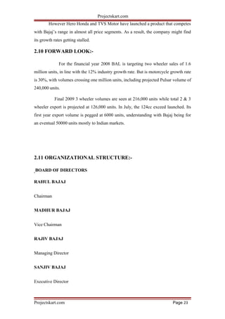 Projectskart.com
However Hero Honda and TVS Motor have launched a product that competes
with Bajaj’s range in almost all price segments. As a result, the company might find
its growth rates getting stalled.
2.10 FORWARD LOOK:-
For the financial year 2008 BAL is targeting two wheeler sales of 1.6
million units, in line with the 12% industry growth rate. But is motorcycle growth rate
is 30%, with volumes crossing one million units, including projected Pulsar volume of
240,000 units.
Final 2009 3 wheeler volumes are seen at 216,000 units while total 2 & 3
wheeler export is projected at 126,000 units. In July, the 124cc exceed launched. Its
first year export volume is pegged at 6000 units, understanding with Bajaj being for
an eventual 50000 units mostly to Indian markets.
2.11 ORGANIZATIONAL STRUCTURE:-
BOARD OF DIRECTORS
RAHUL BAJAJ
Chairman
MADHUR BAJAJ
Vice Chairman
RAJIV BAJAJ
Managing Director
SANJIV BAJAJ
Executive Director
Projectskart.com Page 23
 