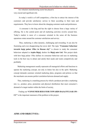 Projectskart.com In Indian two wheeler industry,
two wheelers manufacturing sector has played a
very crucial and significant role.
As today’s world is of stiff competition, a firm has to attract the interest of the
customers and provide satisfactory service to them according to their taste and
requirements. They have to know about the changing customer needs and preferences.
A consumer is the king and has the right to choose from a large variety of
offering. He is the central point and all marketing activities revolve around him.
Today’s market is more of a consumer oriented in the sense all the business
operations rotate around the customer satisfaction and service.
Thus, marketing is often dynamic, challenging and rewarding. It can also be
frustrating and even disappointing but never dull. The topic “Consumer behaviour
towards bajaj pulsar 150cc in Hassan city” is chosen to study the consumer
behaviour adopted in Arpita Bajaj, dealers for Bajaj auto Ltd. This project deals
with how bajaj pulsar 150cc defines its consumer behaviour and uses its marketing
tools in the best way to attract and satisfy their needs and wants competitively and
profitably
Marketing management usually represents all managerial efforts and functions to
operate the marketing concept, not only in letters but also in the spirit. Marketing
concept demands customer oriented marketing plans, programs and policies so that
the merchants can assume perfect correlation between demand and supply.
Thus, marketing is a matching process by which a producer provides a marketing
mix i.e., product, price, promotion and physical distribution that meet consumer’s
demand of a target market within the limits of society.
Finding out “CONSUMER BEHAVIOR TOWARDS BAJAJ PULSAR 150 –
CC” is the important statement of the problem in this project.
AIMS AND OBJECTVES:-
Projectskart.com Page 3
 