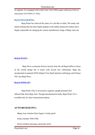 Projectskart.com
its segment. It is equipped with world’s first 125cc DTSi engine which gives best in
class power of 8.47kW (11.51Ps).
BAJAJ PULSAR DTSi: -
Bajaj Pulsar has achieved the status of a cult bike in India. The sturdy and
macho looking bike has been hugely popular in the Indian motorcycle market and is
largely responsible for changing the 'scooter manufacturer' image of Bajaj Auto Ltd.
BAJAJ WAVE: -
Bajaj Wave scooterette borrows heavily from the old Bajaj Saffire in terms
of the overall design but it comes with several new refinements. Bajaj has
incorporated its patented DTSi (Digital Twin Spark Ignition) technology and Exhaust
TEC into Bajaj Wave.
BAJAJ WIND 125:-
Bajaj Wind 125cc is an executive segment, upright postured, fuel
efficient bike from Bajaj Auto. Though manufactured in India, Bajaj Wind 125 is
available only for select international markets.
AUTO RICKSHAWS:-
•Bajaj Auto rickshaw Rear Engine 2 stroke petrol
•Auto rickshaw WH175ZK
•Auto rickshaw passenger and goods carrier
Projectskart.com Page 33
 