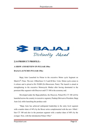 Projectskart.com
2.14 PRODUCT PROFILE:-
A SHOW AND REVIEW ON PULSAR 150cc
BAJAJ LAUNCHES PULSAR 150cc
Bajaj Auto Launched its Pulsar in the executive Motor cycle Segment on
March 6th
, Pune. The new 120km/hour 11.5 and 60 Km / Litre. Motor cycle comes in
6 colours and is priced at Rs 59,000 (Ex-Showroom, Pune). The launch is aimed at
strengthening in the executive Motorcycle Market after having dominated in the
premium bike segment with Discover and CT 100 in the economy end.
Developed under the Bajaj platform, the Discover, Pulsar150, CT 100 will be
launched across the country in executive segment, Pradeep Shrivastva President, Bajaj
Auto Ltd, while launching the produce said:
“Bajaj Auto has achieved undisputed leadership in the entry level segment
with a market share of 44% by the Boxer series complemented with the new 100ml /
liter CT 100 and also in the premium segment with a market share of 40% by the
avenger. Now, with the introduction Pulsar 150cc”
Projectskart.com Page 35
 