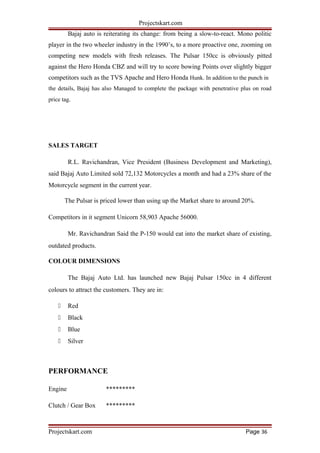 Projectskart.com
Bajaj auto is reiterating its change: from being a slow-to-react. Mono politic
player in the two wheeler industry in the 1990’s, to a more proactive one, zooming on
competing new models with fresh releases. The Pulsar 150cc is obviously pitted
against the Hero Honda CBZ and will try to score bowing Points over slightly bigger
competitors such as the TVS Apache and Hero Honda Hunk. In addition to the punch in
the details, Bajaj has also Managed to complete the package with penetrative plus on road
price tag.
SALES TARGET
R.L. Ravichandran, Vice President (Business Development and Marketing),
said Bajaj Auto Limited sold 72,132 Motorcycles a month and had a 23% share of the
Motorcycle segment in the current year.
The Pulsar is priced lower than using up the Market share to around 20%.
Competitors in it segment Unicorn 58,903 Apache 56000.
Mr. Ravichandran Said the P-150 would eat into the market share of existing,
outdated products.
COLOUR DIMENSIONS
The Bajaj Auto Ltd. has launched new Bajaj Pulsar 150cc in 4 different
colours to attract the customers. They are in:
 Red
 Black
 Blue
 Silver
PERFORMANCE
Engine *********
Clutch / Gear Box *********
Projectskart.com Page 36
 