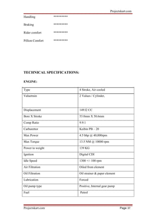 Projectskart.com
Handling *********
Braking *********
Rider comfort *********
Pillion Comfort *********
TECHNICAL SPECIFICATIONS:
ENGINE:
Type 4 Stroke, Air cooled
Valuetrain 2 Values / Cylinder,
Displacement 149.l2 CC
Bore X Stroke 53.0mm X 50.6mm
Comp Ratio 9.9:1
Carburettor Keibin PB – 20
Max Power 4.5 bhp @ 40,000rpm
Max Torque 13.5 NM @ 10000 rpm
Power to weight 139 KG
Ignition Digital CDI
Idle Speed 1300 +/- 100 rpm
Air Filtration Oiled from element
Oil Filtration Oil strainer & paper element
Lubrication Forced
Oil pump type Positive, Internal gear pump
Fuel Petrol
Projectskart.com Page 37
 