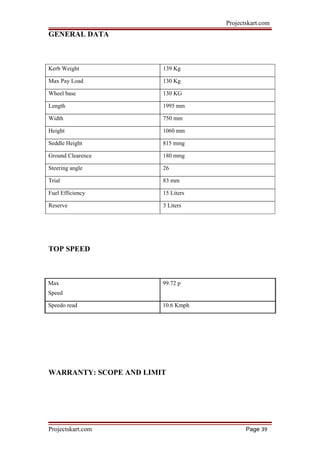Projectskart.com
GENERAL DATA
Kerb Weight 139 Kg
Max Pay Load 130 Kg
Wheel base 130 KG
Length 1995 mm
Width 750 mm
Height 1060 mm
Seddle Height 815 mmg
Ground Clearence 180 mmg
Steering angle 26
Trial 83 mm
Fuel Efficiency 15 Liters
Reserve 3 Liters
TOP SPEED
Max 99.72 p
Speed
Speedo read 10.6 Kmph
WARRANTY: SCOPE AND LIMIT
Projectskart.com Page 39
 