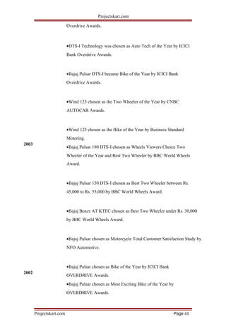 2003
2002
Projectskart.com
Overdrive Awards.
•DTS-I Technology was chosen as Auto Tech of the Year by ICICI
Bank Overdrive Awards.
•Bajaj Pulsar DTS-I became Bike of the Year by ICICI Bank
Overdrive Awards.
•Wind 125 chosen as the Two Wheeler of the Year by CNBC
AUTOCAR Awards.
•Wind 125 chosen as the Bike of the Year by Business Standard
Motoring.
•Bajaj Pulsar 180 DTS-I chosen as Wheels Viewers Choice Two
Wheeler of the Year and Best Two Wheeler by BBC World Wheels
Award.
•Bajaj Pulsar 150 DTS-I chosen as Best Two Wheeler between Rs.
45,000 to Rs. 55,000 by BBC World Wheels Award.
•Bajaj Boxer AT KTEC chosen as Best Two Wheeler under Rs. 30,000
by BBC World Wheels Award.
•Bajaj Pulsar chosen as Motorcycle Total Customer Satisfaction Study by
NFO Automotive.
•Bajaj Pulsar chosen as Bike of the Year by ICICI Bank
OVERDRIVE Awards.
•Bajaj Pulsar chosen as Most Exciting Bike of the Year by
OVERDRIVE Awards.
Projectskart.com Page 43
 