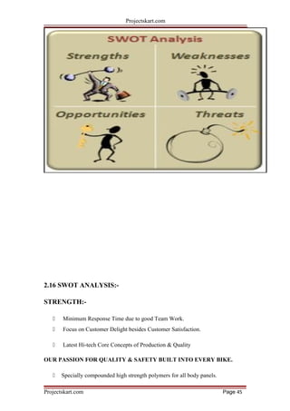 Projectskart.com
2.16 SWOT ANALYSIS:-
STRENGTH:-
 Minimum Response Time due to good Team Work.
 Focus on Customer Delight besides Customer Satisfaction.
 Latest Hi-tech Core Concepts of Production & Quality
OUR PASSION FOR QUALITY & SAFETY BUILT INTO EVERY BIKE.
 Specially compounded high strength polymers for all body panels.
Projectskart.com Page 45
 