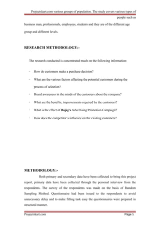 Projectskart.com various groups of population. The study covers various types of
people such as
business man, professionals, employees, students and they are of the different age
group and different levels.
RESEARCH METHODOLOGY:-
The research conducted is concentrated much on the following information:
· How do customers make a purchase decision?
· What are the various factors affecting the potential customers during the
process of selection?
· Brand awareness in the minds of the customers about the company?
· What are the benefits, improvements required by the customers?
· What is the effect of Bajaj’s Advertising/Promotion Campaign?
· How does the competitor’s influence on the existing customers?
METHODOLOGY:-
Both primary and secondary data have been collected to bring this project
report, primary data have been collected through the personal interview from the
respondents. The survey of the respondents was made on the basis of Random
Sampling Method. Questionnaire had been issued to the respondents to avoid
unnecessary delay and to make filling task easy the questionnaires were prepared in
structural manner.
Projectskart.com Page 5
 