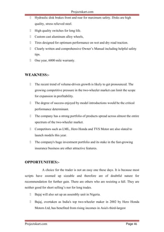 Projectskart.com
 Hydraulic disk brakes front and rear for maximum safety. Disks are high
quality, stress relieved steel.
 High quality switches for long life.
 Custom cast aluminum alloy wheels,
 Tires designed for optimum performance on wet and dry road traction.
 Clearly written and comprehensive Owner’s Manual including helpful safety
tips.
 One year, 6000 mile warranty.
WEAKNESS:-
 The recent trend of volume-driven growth is likely to get pronounced. The
growing competitive pressure in the two-wheeler market can limit the scope
for expansion in profitability.
 The degree of success enjoyed by model introductions would be the critical
performance determinant.
 The company has a strong portfolio of products spread across almost the entire
spectrum of the two-wheeler market.
 Competitors such as LML, Hero Honda and TVS Motor are also slated to
launch models this year.
 The company's huge investment portfolio and its stake in the fast-growing
insurance business are other attractive features.
OPPORTUNITIES:-
A choice for the trader is not an easy one these days. It is because most
scripts have zoomed up sizeable and therefore are of doubtful nature for
recommendation for further gain. There are others who are resisting a fall. They are
neither good for short selling’s nor for long trades.
 Bajaj will also set up an assembly unit in Nigeria.
 Bajaj, overtaken as India's top two-wheeler maker in 2002 by Hero Honda
Motors Ltd, has benefited from rising incomes in Asia's third-largest
Projectskart.com Page 46
 