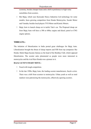 Projectskart.com
economy, besides cheaper loans and a shift in preference to high-value
motorbikes from scooters.
 But Bajaj, which uses Kawasaki Heavy Industries Ltd technology for some
models, faces growing competition from Honda Motorcycles, Suzuki Motor
and Yamaha, besides local players TVS Motor and Kinetic Motors.
 Bajaj Auto to launch cheap car to tackle Tata’s car. The Proposed cheap car
from Bajaj Auto will have a 500 or 600cc engine and diesel, petrol or CNG
engine options.
THREATS:-
The initiation of liberalization in India posted great challenges for Bajaj Auto.
Liberalization brought the threat of cheap imports and FDI from top companies like
Honda. Rahul Bajaj became famous as the head of the Bombay Club, which opposed
liberalization. The scooter sales plummeted as people were more interested in
motorcycles and the rival Hero Honda was a pioneer in it.
BAJAJ AUTO’S SMART MOVE:-
 Faced with tough competition.
 In the late 1990s, Bajaj Auto, the leading scooter manufacturer, faced a crisis.
There was a shift from scooters to motorcycles. Urban youth as well as rural
markets were patronizing the motorcycles, effectively ignoring scooters.
Projectskart.com Page 47
 