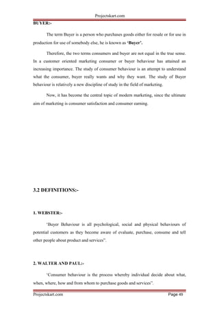 Projectskart.com
BUYER:-
The term Buyer is a person who purchases goods either for resale or for use in
production for use of somebody else, he is known as ‘Buyer’.
Therefore, the two terms consumers and buyer are not equal in the true sense.
In a customer oriented marketing consumer or buyer behaviour has attained an
increasing importance. The study of consumer behaviour is an attempt to understand
what the consumer, buyer really wants and why they want. The study of Buyer
behaviour is relatively a new discipline of study in the field of marketing.
Now, it has become the central topic of modern marketing, since the ultimate
aim of marketing is consumer satisfaction and consumer earning.
3.2 DEFINITIONS:-
1. WEBSTER:-
‘Buyer Behaviour is all psychological, social and physical behaviours of
potential customers as they become aware of evaluate, purchase, consume and tell
other people about product and services”.
2. WALTER AND PAUL:-
‘Consumer behaviour is the process whereby individual decide about what,
when, where, how and from whom to purchase goods and services”.
Projectskart.com Page 49
 