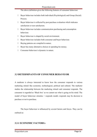 Projectskart.com
The above definition gives the following features of consumer behaviour.
 Buyer behaviour includes both individual (Psychological) and Group (Social)
Process.
 Buyer behaviour is reflected by post purchase evaluation which indicates
satisfaction or non satisfaction.
 Buyer behaviour includes communication purchasing and consumption
behaviour.
 Buyer behaviour is shaped by social environment.
 Buyer behaviour includes both consumer and buyer behaviour.
 Buying patterns are compiled in nature.
 Buyer has many alternative choices in spending his money.
 Consumer behaviour is dynamic in nature.
3.3 DETERMINANTS OF CONSUMER BEHAVIUOR
A marketer is always interested to know how the consumer responds to various
marketing stimuli like economic, technological, political and cultural. The marketer
studies the relationship between the marketing stimuli and consumer responds. The
consumer is regarded as ‘Black box’ as we cannot see what is going on his mind. The
model of buyer behaviour stimulus = responds model, responds may be decision to
purchase or not to purchase.
The buyer behaviour is influenced by several factors and forces. They can be
outlined as:
3.3.1 ECONOMIC FACTORS:-
Projectskart.com Page 50
 