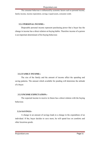 Projectskart.com
The consumer behaviour is influenced by economic factors such as personal income,
family income, income expectation, savings, Liquid assets, consumer credit.
3.3.1 PERSONAL INCOME:-
Disposable personal income represent purchasing power that a buyer has the
change in income has a direct relation on buying habits. Therefore income of a person
is an important determinant of his buying behaviour.
3.3.2 FAMILY INCOME:-
The size of the family and the amount of income affect the spending and
saving patterns. The amount which available for pending will determine the attitude
of a buyer.
3.3.3 INCOME EXPECTATION:-
The expected income to receive in future has a direct relation with the buying
behaviour.
3.3.4 SAVINGS:-
A change in an amount of savings leads to a change in the expenditure of an
individual. If the, buyer decides to save more, he will spend less on comforts and
other luxurious goods.
Projectskart.com Page 51
 