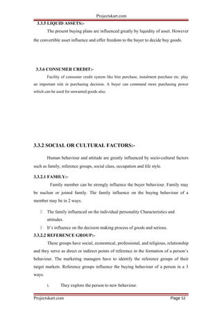 Projectskart.com
3.3.5 LIQUID ASSETS:-
The present buying plans are influenced greatly by liquidity of asset. However
the convertible asset influence and offer freedom to the buyer to decide buy goods.
3.3.6 CONSUMER CREDIT:-
Facility of consumer credit system like hire purchase, instalment purchase etc. play
an important role in purchasing decision. A buyer can command more purchasing power
which can be used for unwanted goods also.
3.3.2 SOCIAL OR CULTURAL FACTORS:-
Human behaviour and attitude are greatly influenced by socio-cultural factors
such as family, reference groups, social class, occupation and life style.
3.3.2.1 FAMILY:-
Family member can be strongly influence the buyer behaviour. Family may
be nuclear or joined family. The family influence on the buying behaviour of a
member may be in 2 ways.
 The family influenced on the individual personality Characteristics and
attitudes.
 It’s influence on the decision making process of goods and serious.
3.3.2.2 REFERENCE GROUP:-
These groups have social, economical, professional, and religious, relationship
and they serve as direct or indirect points of reference in the formation of a person’s
behaviour. The marketing managers have to identify the reference groups of their
target markets. Reference groups influence the buying behaviour of a person in a 3
ways.
i. They explore the person to new behaviour.
Projectskart.com Page 52
 