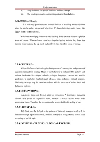 Projectskart.com
ii. They influence the person’s attitude and self-concept.
iii. The create pressure to confirm the product or brand choice.
3.3.2.3 SOCIAL CLASS:-
It is relatively permanent and ordered division in a society whose members
share the similar value, interest and behaviour. We have distinctive social classes like
upper, middle and lower class.
Consumer belonging to middle class usually more rational exhibits a greater
sense of choice. Whereas lower class have impulse buying attitude they have less
rational behaviour and the top most, highest level class have less sense of choice.
3.3.3 CULTURE:-
Cultural influence is for shopping both pattern of consumption and patterns of
decision making from infancy. Much of our behaviour is influenced by culture. Out
cultural institution like temple, schools, colleges, languages, customs etc provide
guidelines to marketer. Technological advances may influence cultural changes.
Marketing strategy may be based on culture with its own set of value, habit and
behaviour patterns.
3.3.4 OCCUPATIONS:-
A person’s behaviour depends upon his occupation. A Company’s managing
director will prefer the expensive items, whereas a worker would prefer more
economical items. Therefore the occupation of a person decides his ability to buy.
3.3.5 LIFE STYLE:-
Life Style may be defined as the pattern of living of a person which will be
indicated through a person activities, interests and style of living. Hence, he will close
according to his life style.
3.3.6 INTERNAL OR PSYCHOLOGICAL FACTORS
Projectskart.com Page 53
 