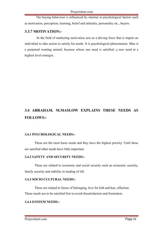Projectskart.com
The buying behaviour is influenced by internal or psychological factors such
as motivation, perception, learning, belief and attitudes, personality etc., buyers.
3.3.7 MOTIVATION:-
In the field of marketing motivation acts as a driving force that is impels an
individual to take action to satisfy his needs. It is psychological phenomenon. Man is
a perpetual wanting animal, because whose one need is satisfied, a new need at a
highest level emerges.
3.4 ABRAHAM. M.MASLOW EXPLAINS THESE NEEDS AS
FOLLOWS:-
3.4.1 PSYCHOLOGICAL NEEDS:-
These are the most basic needs and they have the highest priority. Until these
are satisfied other needs have little important.
3.4.2 SAFETY AND SECURITY NEEDS:-
These are related to economic and social security such an economic security,
family security and stability in leading of life.
3.4.3 SOCIO CULTURAL NEEDS:-
These are related to Sense of belonging, love for kith and ken, affection.
These needs are to be satisfied first to avoid dissatisfaction and frustration.
3.4.4 ESTEEM NEEDS:-
Projectskart.com Page 54
 