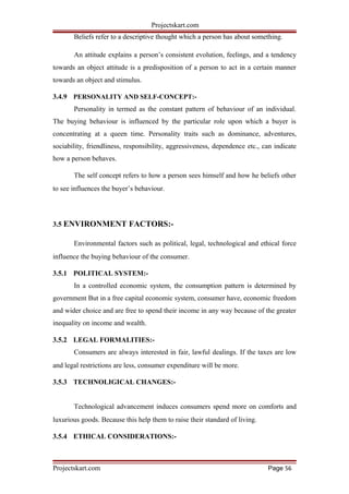 Projectskart.com
Beliefs refer to a descriptive thought which a person has about something.
An attitude explains a person’s consistent evolution, feelings, and a tendency
towards an object attitude is a predisposition of a person to act in a certain manner
towards an object and stimulus.
3.4.9 PERSONALITY AND SELF-CONCEPT:-
Personality in termed as the constant pattern of behaviour of an individual.
The buying behaviour is influenced by the particular role upon which a buyer is
concentrating at a queen time. Personality traits such as dominance, adventures,
sociability, friendliness, responsibility, aggressiveness, dependence etc., can indicate
how a person behaves.
The self concept refers to how a person sees himself and how he beliefs other
to see influences the buyer’s behaviour.
3.5 ENVIRONMENT FACTORS:-
Environmental factors such as political, legal, technological and ethical force
influence the buying behaviour of the consumer.
3.5.1 POLITICAL SYSTEM:-
In a controlled economic system, the consumption pattern is determined by
government But in a free capital economic system, consumer have, economic freedom
and wider choice and are free to spend their income in any way because of the greater
inequality on income and wealth.
3.5.2 LEGAL FORMALITIES:-
Consumers are always interested in fair, lawful dealings. If the taxes are low
and legal restrictions are less, consumer expenditure will be more.
3.5.3 TECHNOLIGICAL CHANGES:-
Technological advancement induces consumers spend more on comforts and
luxurious goods. Because this help them to raise their standard of living.
3.5.4 ETHICAL CONSIDERATIONS:-
Projectskart.com Page 56
 