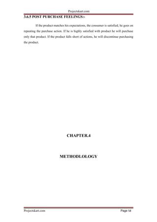 Projectskart.com
3.6.5 POST PURCHASE FEELINGS:-
If the product matches his expectations, the consumer is satisfied, he goes on
repeating the purchase action. If he is highly satisfied with product he will purchase
only that product. If the product falls short of actions, he will discontinue purchasing
the product.
CHAPTER.4
METHODLOLOGY
Projectskart.com Page 58
 
