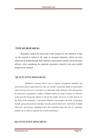 Projectskart.com
TYPE OF RESEARCH:-
Descriptive method has been used in this research for the collection of data
.As the research is related to the study of consumer behaviour, which can more
effectively be studied through direct question, experimental research will not be much
effective. Also, considering the constraint, descriptive research is the most suitable
design for this research.
QUALITATIVE RESEARCH:-
Qualitative research allows you to explore perceptions, attitudes and
motivations and to understand how they are formed. It provides depth of information
which can be used in its own right or to determine what attributes will subsequently
be measured in quantitative studies. Verbatim quotes are used in reports to illustrate
points and this brings the subject to life for the reader. However, it relies heavily on
the skills of the moderator, is inevitably subjective and samples are small. Techniques
include group discussions/workshop sessions, paired interviews, individual in-depth
interviews and mystery shopping (where the researcher plays the role of a potential
student, etc in order to replicate the overall experience).
QUANTITATIVE RESEARCH:-
Projectskart.com Page 59
 