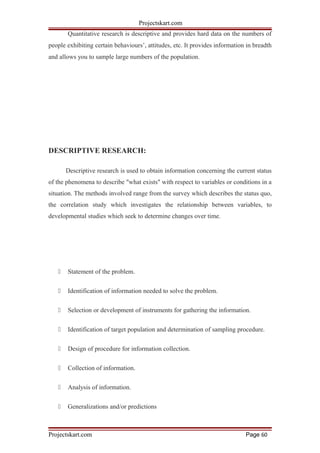 Projectskart.com
Quantitative research is descriptive and provides hard data on the numbers of
people exhibiting certain behaviours’, attitudes, etc. It provides information in breadth
and allows you to sample large numbers of the population.
DESCRIPTIVE RESEARCH:
Descriptive research is used to obtain information concerning the current status
of the phenomena to describe "what exists" with respect to variables or conditions in a
situation. The methods involved range from the survey which describes the status quo,
the correlation study which investigates the relationship between variables, to
developmental studies which seek to determine changes over time.
 Statement of the problem.
 Identification of information needed to solve the problem.
 Selection or development of instruments for gathering the information.
 Identification of target population and determination of sampling procedure.
 Design of procedure for information collection.
 Collection of information.
 Analysis of information.
 Generalizations and/or predictions
Projectskart.com Page 60
 