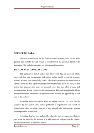 Projectskart.com
SOURCE OF DATA:
Data which is collected for the first time is called primary data. In the study
primary data includes the data which is collected from the customer directly with
interaction. The study includes data got with personal interaction.
PRIMARY AND SECONDARY DATA:
The appraiser or market analyst must know what they are and what affects
them. All data used in appraisals and market studies should be current, relevant,
reliable, accurate, and conceptually correct. This article presents a discussion of each
of these terms and their significance in the context of the data and in the analysis. The
article then discusses the nature of potential errors that can affect primary and
secondary data. Several categories of errors can exist. The analyst needs to be able to
recognize the error, understand its significance and evaluate the applicability of that
data in the analysis.
Secondary data--Information from secondary sources, i.e., not directly
compiled by the analyst; may include published or unpublished work based on
research that relies on primary sources of any material other than primary sources
used to prepare a written work.
Secondary data has been gathered by others for their own purposes, but the
data could be useful in the analysis of a wide range of real property. In general,
secondary data exists in published sources.
Projectskart.com Page 61
 