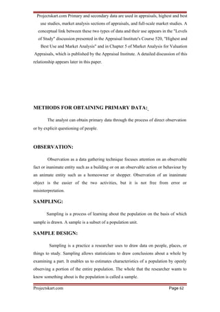 Projectskart.com Primary and secondary data are used in appraisals, highest and best
use studies, market analysis sections of appraisals, and full-scale market studies. A
conceptual link between these two types of data and their use appears in the "Levels
of Study" discussion presented in the Appraisal Institute's Course 520, "Highest and
Best Use and Market Analysis" and in Chapter 5 of Market Analysis for Valuation
Appraisals, which is published by the Appraisal Institute. A detailed discussion of this
relationship appears later in this paper.
METHODS FOR OBTAINING PRIMARY DATA:
The analyst can obtain primary data through the process of direct observation
or by explicit questioning of people.
OBSERVATION:
Observation as a data gathering technique focuses attention on an observable
fact or inanimate entity such as a building or on an observable action or behaviour by
an animate entity such as a homeowner or shopper. Observation of an inanimate
object is the easier of the two activities, but it is not free from error or
misinterpretation.
SAMPLING:
Sampling is a process of learning about the population on the basis of which
sample is drawn. A sample is a subset of a population unit.
SAMPLE DESIGN:
Sampling is a practice a researcher uses to draw data on people, places, or
things to study. Sampling allows statisticians to draw conclusions about a whole by
examining a part. It enables us to estimates characteristics of a population by openly
observing a portion of the entire population. The whole that the researcher wants to
know something about is the population is called a sample.
Projectskart.com Page 62
 