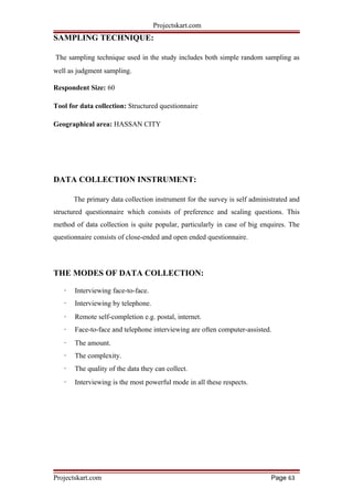 Projectskart.com
SAMPLING TECHNIQUE:
The sampling technique used in the study includes both simple random sampling as
well as judgment sampling.
Respondent Size: 60
Tool for data collection: Structured questionnaire
Geographical area: HASSAN CITY
DATA COLLECTION INSTRUMENT:
The primary data collection instrument for the survey is self administrated and
structured questionnaire which consists of preference and scaling questions. This
method of data collection is quite popular, particularly in case of big enquires. The
questionnaire consists of close-ended and open ended questionnaire.
THE MODES OF DATA COLLECTION:
· Interviewing face-to-face.
· Interviewing by telephone.
· Remote self-completion e.g. postal, internet.
· Face-to-face and telephone interviewing are often computer-assisted.
· The amount.
· The complexity.
· The quality of the data they can collect.
· Interviewing is the most powerful mode in all these respects.
Projectskart.com Page 63
 