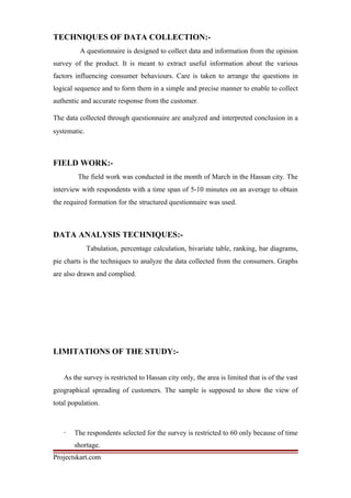 TECHNIQUES OF DATA COLLECTION:-
A questionnaire is designed to collect data and information from the opinion
survey of the product. It is meant to extract useful information about the various
factors influencing consumer behaviours. Care is taken to arrange the questions in
logical sequence and to form them in a simple and precise manner to enable to collect
authentic and accurate response from the customer.
The data collected through questionnaire are analyzed and interpreted conclusion in a
systematic.
FIELD WORK:-
The field work was conducted in the month of March in the Hassan city. The
interview with respondents with a time span of 5-10 minutes on an average to obtain
the required formation for the structured questionnaire was used.
DATA ANALYSIS TECHNIQUES:-
Tabulation, percentage calculation, bivariate table, ranking, bar diagrams,
pie charts is the techniques to analyze the data collected from the consumers. Graphs
are also drawn and complied.
LIMITATIONS OF THE STUDY:-
As the survey is restricted to Hassan city only, the area is limited that is of the vast
geographical spreading of customers. The sample is supposed to show the view of
total population.
· The respondents selected for the survey is restricted to 60 only because of time
shortage.
Projectskart.com
 