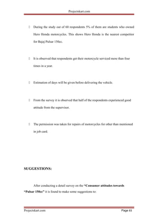 Projectskart.com
 During the study out of 60 respondents 5% of them are students who owned
Hero Honda motorcycles. This shows Hero Honda is the nearest competitor
for Bajaj Pulsar 150cc.
 It is observed that respondents get their motorcycle serviced more than four
times in a year.
 Estimation of days will be given before delivering the vehicle.
 From the survey it is observed that half of the respondents experienced good
attitude from the supervisor.
 The permission was taken for repairs of motorcycles for other than mentioned
in job card.
SUGGESTIONS:
After conducting a detail survey on the “Consumer attitudes towards
“Pulsar 150cc” it is found to make some suggestions to:
Projectskart.com Page 83
 