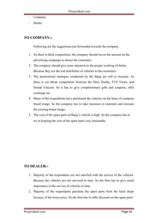 Projectskart.com
· Company
· Dealer
TO COMPANY:-
Following are the suggestions put forwarded towards the company.
1. As there is thick competition, the company should invest the amount on the
advertising campaign to attract the customers.
2. The company should give more attention to the proper working of dealer.
Because they are the real distributor of vehicles to the customers.
3. The promotional strategies conducted by the Bajaj are still to increase. As
there is cut throat competition between the Hero Honda, TVS Victor, and
Honda Unicorn. So it has to give complimentary gifts and coupons, offer
exchange etc.
4. Many of the respondents have purchased the vehicles on the basis of company
brand image. So the company has to take measures to maintain and increase
the existing brand image.
5. The cost of the spare parts of Bajaj’s vehicle is high. So the company has to
try in keeping the cost of the spare parts very reasonable.
TO DEALER:-
1. Majority of the respondents are not satisfied with the service of the vehicles.
Because the vehicles are not serviced in time. So the firm has to give much
importance to the service of vehicles in time.
2. Majority of the respondents purchase the spare parts from the local shops
because of the lower price. So the firm has to offer discount on the spare parts
Projectskart.com Page 84
 