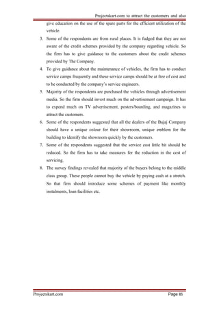 Projectskart.com to attract the customers and also
give education on the use of the spare parts for the efficient utilization of the
vehicle.
3. Some of the respondents are from rural places. It is fudged that they are not
aware of the credit schemes provided by the company regarding vehicle. So
the firm has to give guidance to the customers about the credit schemes
provided by The Company.
4. To give guidance about the maintenance of vehicles, the firm has to conduct
service camps frequently and these service camps should be at free of cost and
to be conducted by the company’s service engineers.
5. Majority of the respondents are purchased the vehicles through advertisement
media. So the firm should invest much on the advertisement campaign. It has
to expend much on TV advertisement, posters/boarding, and magazines to
attract the customers.
6. Some of the respondents suggested that all the dealers of the Bajaj Company
should have a unique colour for their showroom, unique emblem for the
building to identify the showroom quickly by the customers.
7. Some of the respondents suggested that the service cost little bit should be
reduced. So the firm has to take measures for the reduction in the cost of
servicing.
8. The survey findings revealed that majority of the buyers belong to the middle
class group. These people cannot buy the vehicle by paying cash at a stretch.
So that firm should introduce some schemes of payment like monthly
instalments, loan facilities etc.
Projectskart.com Page 85
 