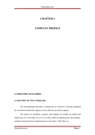 Projectskart.com
CHAPTER 2
COMPANY PROFILE
2. INDUSTRY SCENARIO:
2.1 HISTORY OF TWO- WHEELER:
The Encyclopaedia describes a motorcycle as a bicycle or tricycle propelled
by an internal-combustion engine (or, less often, by an electric engine).
The motors on minibikes, scooters, and mopeds, are usually air-cooled and
range from 25 to 250 cubic cm (1.5 to 15 cubic inches) in displacement, the multiple-
cylinder motorcycles have displacements of more than 1,300 cubic cm.
Projectskart.com Page 8
 
