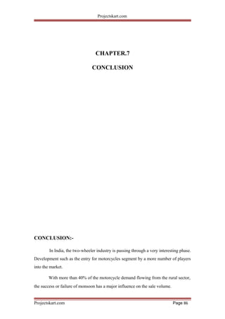 Projectskart.com
CHAPTER.7
CONCLUSION
CONCLUSION:-
In India, the two-wheeler industry is passing through a very interesting phase.
Development such as the entry for motorcycles segment by a more number of players
into the market.
With more than 40% of the motorcycle demand flowing from the rural sector,
the success or failure of monsoon has a major influence on the sale volume.
Projectskart.com Page 86
 