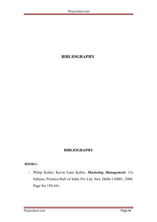 Projectskart.com
BIBLIOGRAPHY
BIBLIOGRAPHY
BOOKS:-
 Philip Kotler, Kevin Lane Keller, Marketing Management, 13th
Edition, Prentice-Hall of India Pvt Ltd, New Delhi-110001, 2008.
Page No 150-161.
Projectskart.com Page 88
 