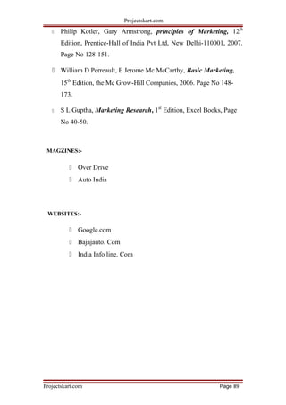 Projectskart.com
 Philip Kotler, Gary Armstrong, principles of Marketing, 12th
Edition, Prentice-Hall of India Pvt Ltd, New Delhi-110001, 2007.
Page No 128-151.
 William D Perreault, E Jerome Mc McCarthy, Basic Marketing,
15th
Edition, the Mc Grow-Hill Companies, 2006. Page No 148-
173.
 S L Guptha, Marketing Research, 1st
Edition, Excel Books, Page
No 40-50.
MAGZINES:-
 Over Drive
 Auto India
WEBSITES:-
 Google.com
 Bajajauto. Com
 India Info line. Com
Projectskart.com Page 89
 