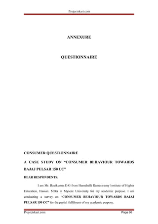 Projectskart.com
ANNEXURE
QUESTIONNAIRE
CONSUMER QUESTIONNAIRE
A CASE STUDY ON “CONSUMER BEHAVIOUR TOWARDS
BAJAJ PULSAR 150 CC”
DEAR RESPONDENTS.
I am Mr. Ravikumar.D.G from Harnahalli Ramaswamy Institute of Higher
Education, Hassan. MBA in Mysore University for my academic purpose. I am
conducting a survey on “CONSUMER BEHAVIOUR TOWARDS BAJAJ
PULSAR 150 CC” for the partial fulfilment of my academic purpose.
Projectskart.com Page 90
 