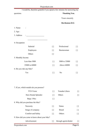 Projectskart.com
I would be, therefore grateful if you spend a few minutes for answering my
questions. Thanking You.
Yours sincerely
Ravikumar.D.G
1. Name :
2. Age :
3. Address : ___________________
_____________________
4. Occupation
Salaried [ ] Professional [ ]
Employees [ ] Businessman [ ]
Others [ ]
5. Monthly Income
Less than 5000 [ ] 5000 to 35000 [ ]
35000 to 60000 [ ] Above 60000 [ ]
6. Do you ride any bike?
Yes [ ] No [ ]
7. If yes, which models do you possess?
TVS Victor [ ] Yamaha Libero [ ]
Hero Honda Splendor [ ] Others [ ]
Bajaj 150cc [ ]
8. Why did you purchase the bike?
Necessity [ ] Status [ ]
Image of company [ ] Brand [ ]
Comfort and Safety [ ] Others [ ]
9. How did you come to know about your bike?
Advertisement [ ] through agents/dealer [ ]
Projectskart.com Page 91
 