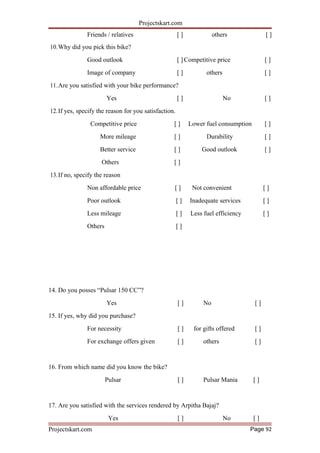 Projectskart.com
Friends / relatives [ ] others [ ]
10.Why did you pick this bike?
Good outlook [ ] Competitive price [ ]
Image of company [ ] others [ ]
11.Are you satisfied with your bike performance?
Yes [ ] No [ ]
12.If yes, specify the reason for you satisfaction.
Competitive price [ ] Lower fuel consumption [ ]
More mileage [ ] Durability [ ]
Better service [ ] Good outlook [ ]
Others [ ]
13.If no, specify the reason
Non affordable price [ ] Not convenient [ ]
Poor outlook [ ] Inadequate services [ ]
Less mileage [ ] Less fuel efficiency [ ]
Others [ ]
14. Do you posses “Pulsar 150 CC”?
Yes [ ] No [ ]
15. If yes, why did you purchase?
For necessity [ ] for gifts offered [ ]
For exchange offers given [ ] others [ ]
16. From which name did you know the bike?
Pulsar [ ] Pulsar Mania [ ]
17. Are you satisfied with the services rendered by Arpitha Bajaj?
Yes [ ] No [ ]
Projectskart.com Page 92
 