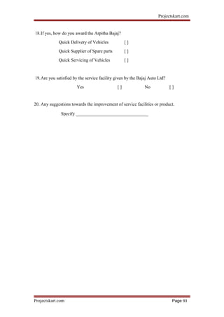 Projectskart.com
18.If yes, how do you award the Arpitha Bajaj?
Quick Delivery of Vehicles [ ]
Quick Supplier of Spare parts [ ]
Quick Servicing of Vehicles [ ]
19.Are you satisfied by the service facility given by the Bajaj Auto Ltd?
Yes [ ] No [ ]
20. Any suggestions towards the improvement of service facilities or product.
Specify ________________________________
Projectskart.com Page 93
 