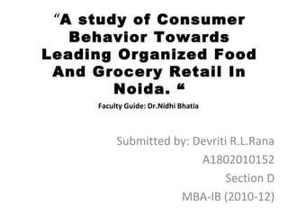 “A study of Consumer
   Behavior Towards
Leading Organized Food
 And Grocery Retail In
       Noida. “
     Faculty Guide: Dr.Nidhi Bhatia



          Submitted by: Devriti R.L.Rana
                         A1802010152
                              Section D
                     MBA-IB (2010-12)
 
