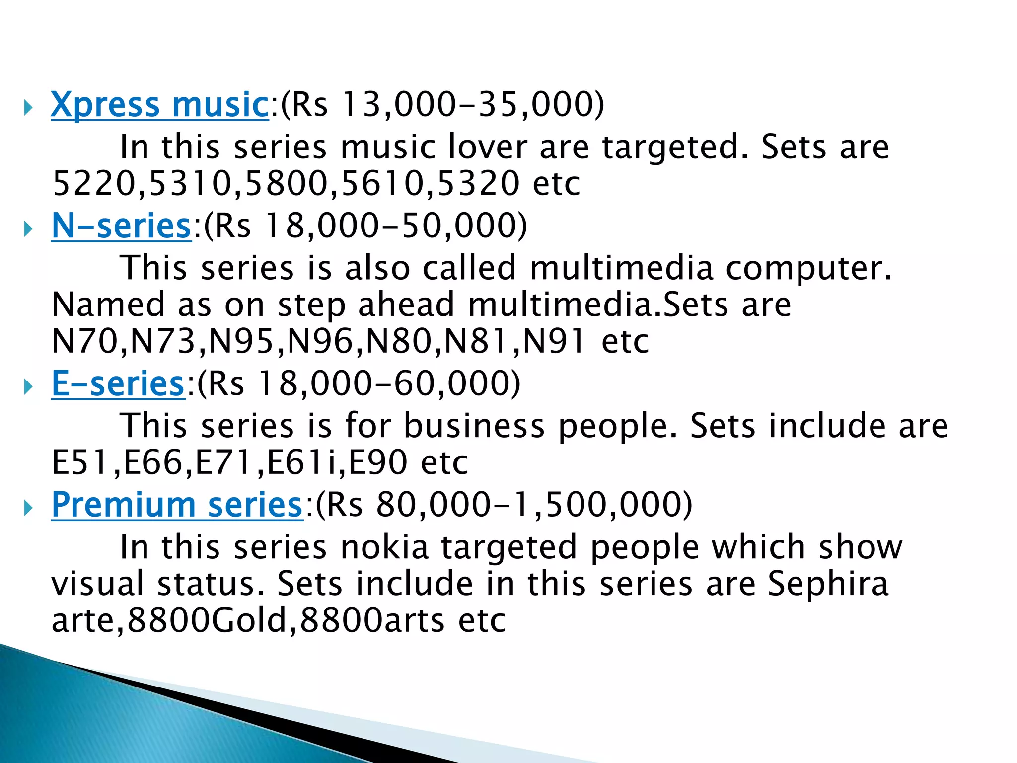 Entry level:(Rs 2,500-6,000)         Nokia targeted low income people and first time mobile buyers in this series . Sets include are 1200,1208,1100,1110,1112 etcClassic Series:(Rs 7,000-17,000)          Nokia targeted decent people in this series . Sets include in this series are 6300,6233,6120,3120 etcN gage series:(Rs 8,000-16,000)         Nokia targeted game lovers in this series . These sets include game like play station  ,PSP and XboxMARKET SEGMENTATION 