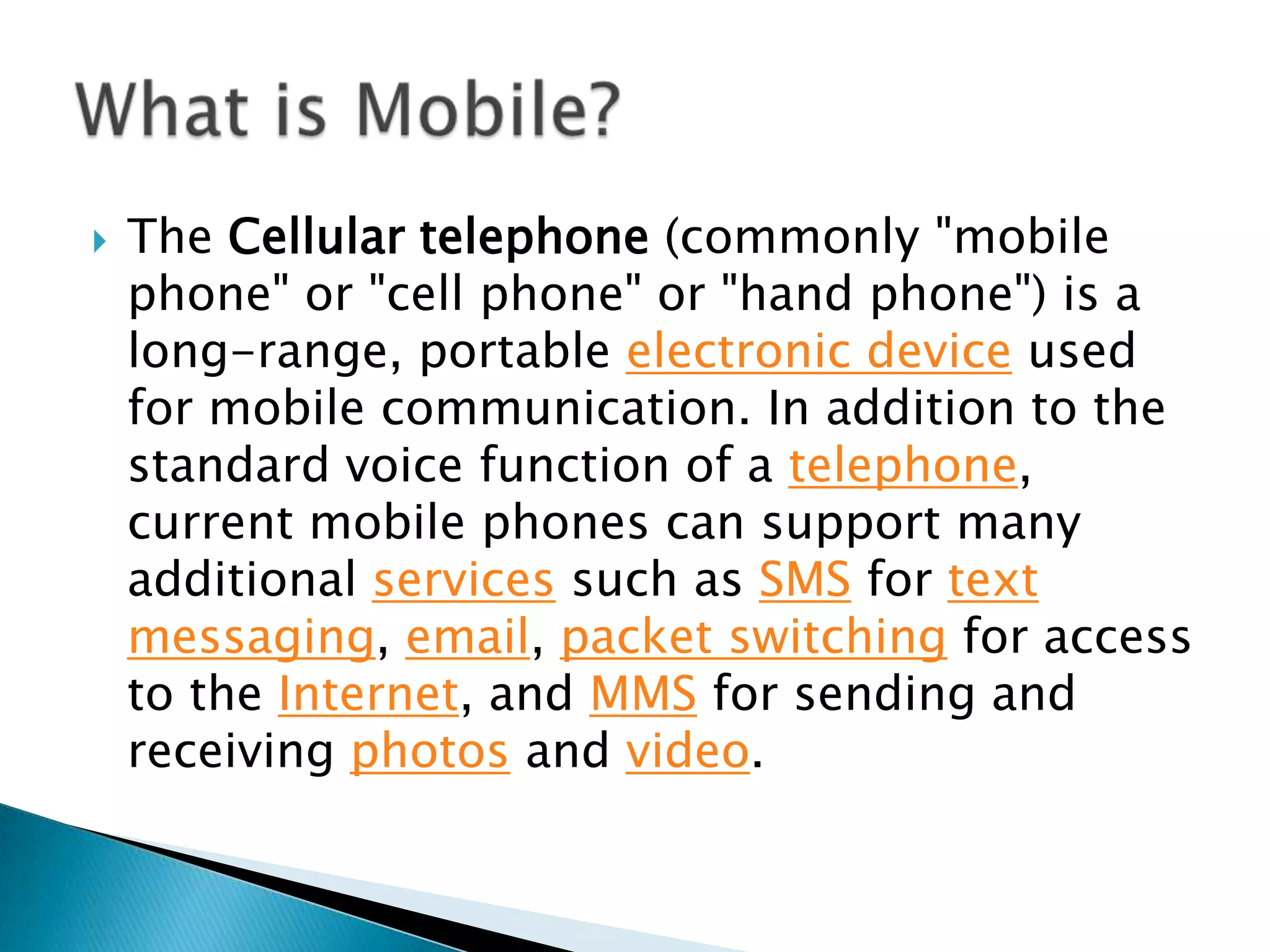 What is Mobile?The Cellulartelephone (commonly "mobile phone" or "cell phone" or "hand phone") is a long-range, portable electronic device used for mobile communication. In addition to the standard voice function of a telephone, current mobile phones can support many additional services such as SMS for text messaging, email, packet switching for access to the Internet, and MMS for sending and receiving photos and video. 