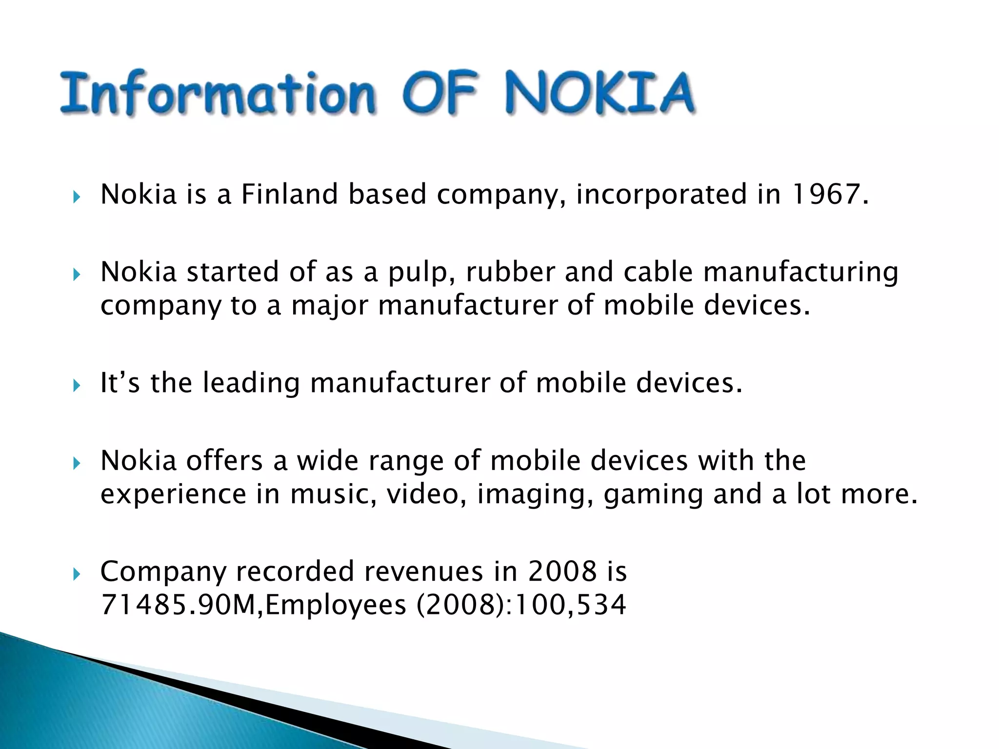 Nokia is a Finland based company, incorporated in 1967.Nokia started of as a pulp, rubber and cable manufacturing company to a major manufacturer of mobile devices.It’s the leading manufacturer of mobile devices.Nokia offers a wide range of mobile devices with the experience in music, video, imaging, gaming and a lot more.Company recorded revenues in 2008 is 71485.90M,Employees (2008):100,534Information OF NOKIA