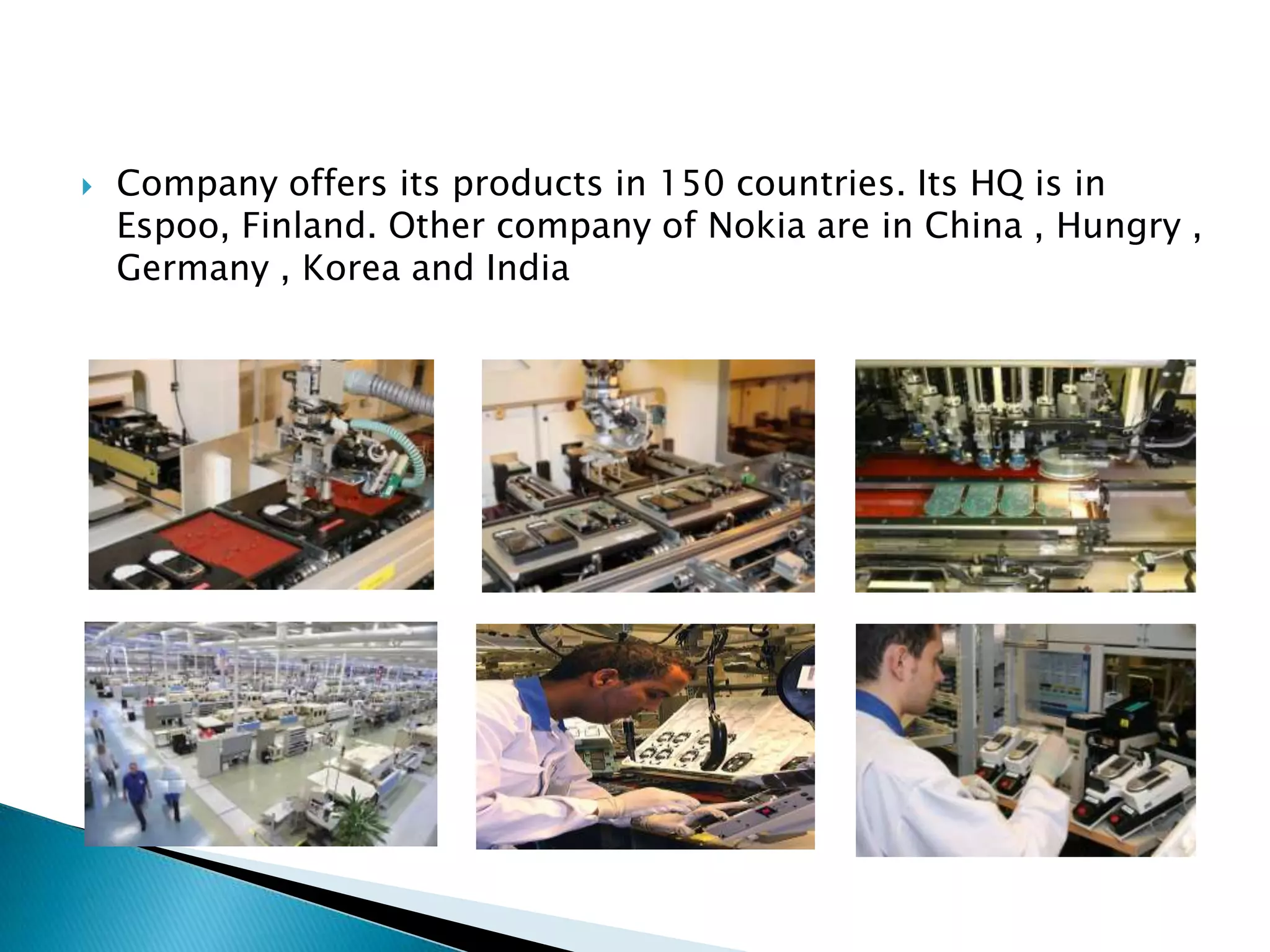 Company offers its products in 150 countries. Its HQ is in Espoo, Finland. Other company of Nokia are in China , Hungry , Germany , Korea and IndiaNokia focused on building customer relationship and trust.