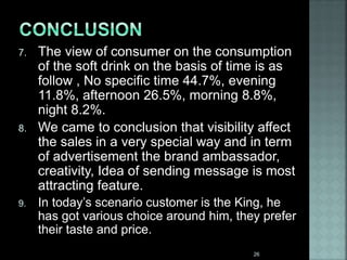 7. The view of consumer on the consumption
of the soft drink on the basis of time is as
follow , No specific time 44.7%, evening
11.8%, afternoon 26.5%, morning 8.8%,
night 8.2%.
8. We came to conclusion that visibility affect
the sales in a very special way and in term
of advertisement the brand ambassador,
creativity, Idea of sending message is most
attracting feature.
9. In today’s scenario customer is the King, he
has got various choice around him, they prefer
their taste and price.
26
 